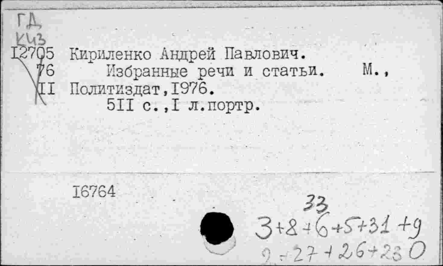 ﻿ГД,
ИЧЪ
.2705 Кириленко Андрей Павлович.
\/6 Избранные речи и статьи. М., и! Политиздат,1976.
х 511 с.,1 л.портр.
16764